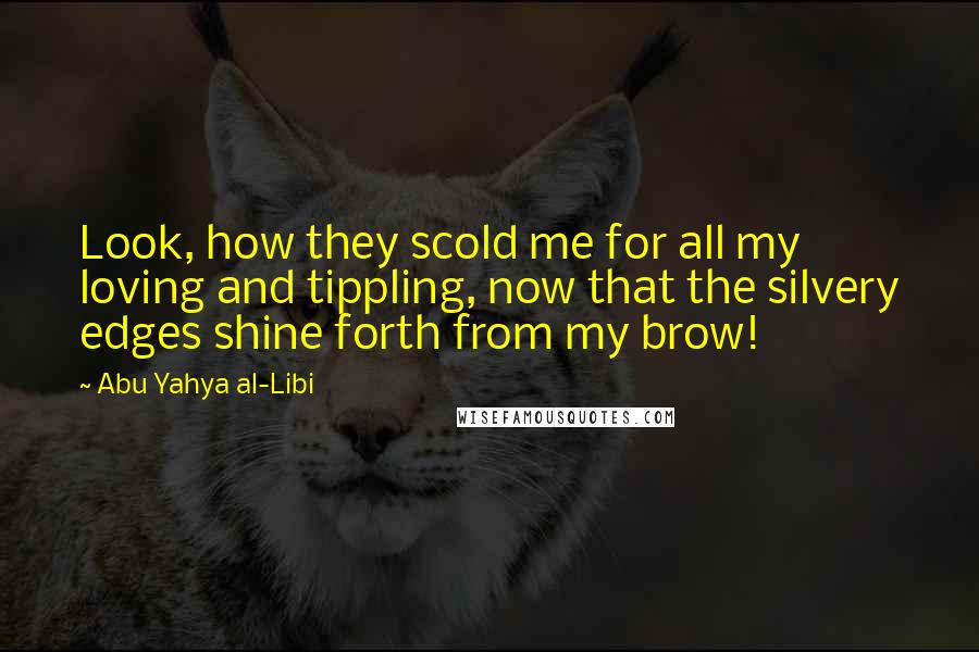 Abu Yahya Al-Libi Quotes: Look, how they scold me for all my loving and tippling, now that the silvery edges shine forth from my brow!