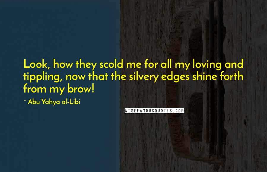 Abu Yahya Al-Libi Quotes: Look, how they scold me for all my loving and tippling, now that the silvery edges shine forth from my brow!