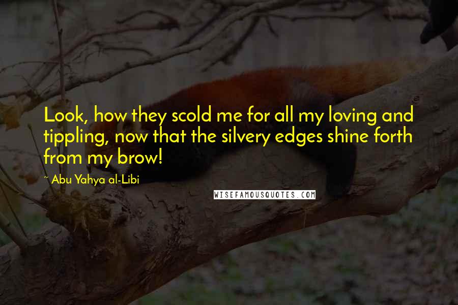 Abu Yahya Al-Libi Quotes: Look, how they scold me for all my loving and tippling, now that the silvery edges shine forth from my brow!