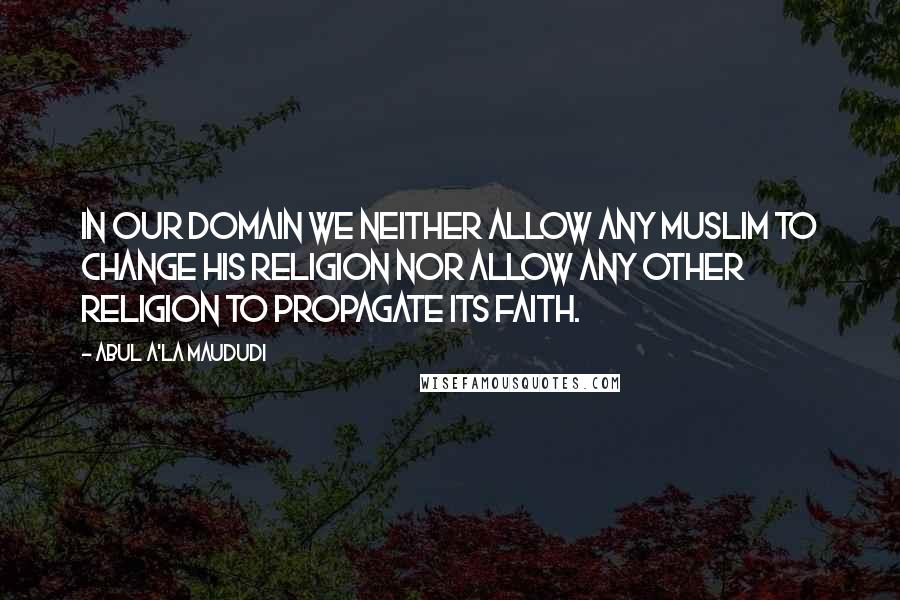 Abul A'la Maududi Quotes: In our domain we neither allow any Muslim to change his religion nor allow any other religion to propagate its faith.