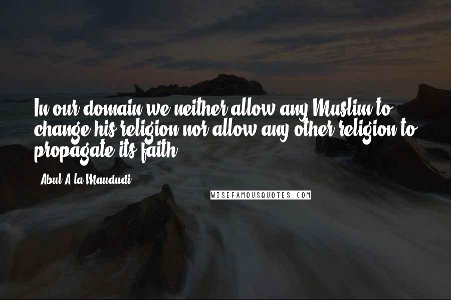 Abul A'la Maududi Quotes: In our domain we neither allow any Muslim to change his religion nor allow any other religion to propagate its faith.