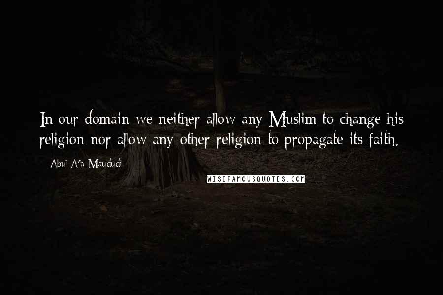 Abul A'la Maududi Quotes: In our domain we neither allow any Muslim to change his religion nor allow any other religion to propagate its faith.
