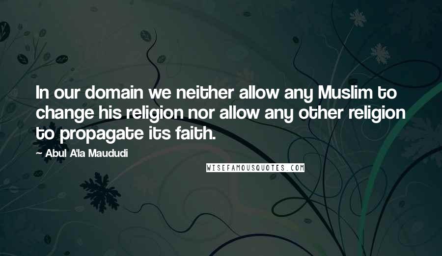 Abul A'la Maududi Quotes: In our domain we neither allow any Muslim to change his religion nor allow any other religion to propagate its faith.