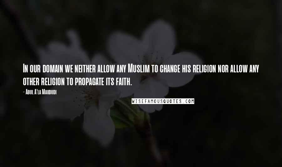 Abul A'la Maududi Quotes: In our domain we neither allow any Muslim to change his religion nor allow any other religion to propagate its faith.
