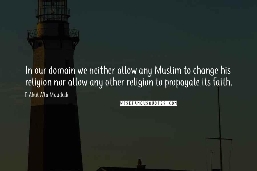 Abul A'la Maududi Quotes: In our domain we neither allow any Muslim to change his religion nor allow any other religion to propagate its faith.