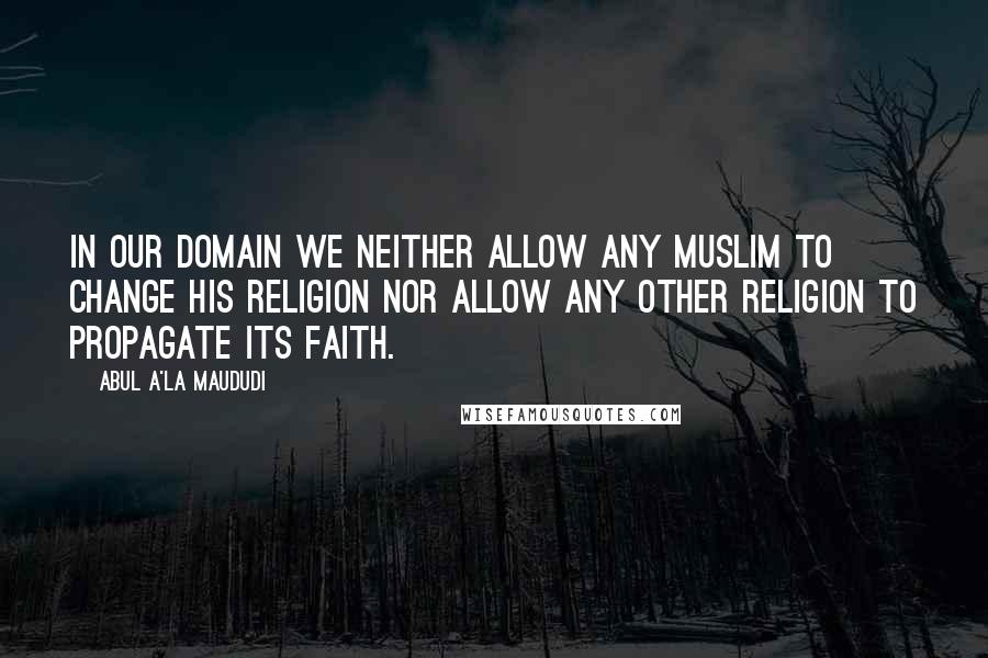 Abul A'la Maududi Quotes: In our domain we neither allow any Muslim to change his religion nor allow any other religion to propagate its faith.