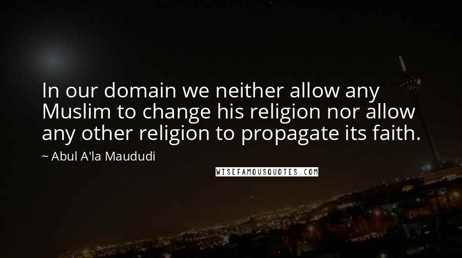 Abul A'la Maududi Quotes: In our domain we neither allow any Muslim to change his religion nor allow any other religion to propagate its faith.