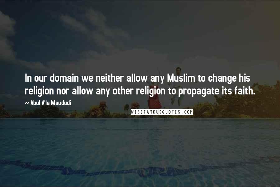 Abul A'la Maududi Quotes: In our domain we neither allow any Muslim to change his religion nor allow any other religion to propagate its faith.