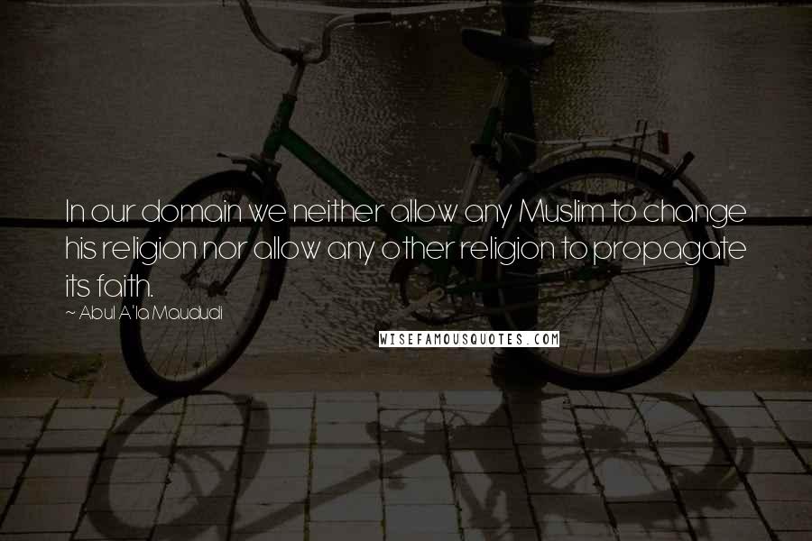 Abul A'la Maududi Quotes: In our domain we neither allow any Muslim to change his religion nor allow any other religion to propagate its faith.