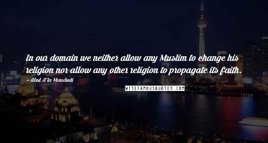 Abul A'la Maududi Quotes: In our domain we neither allow any Muslim to change his religion nor allow any other religion to propagate its faith.