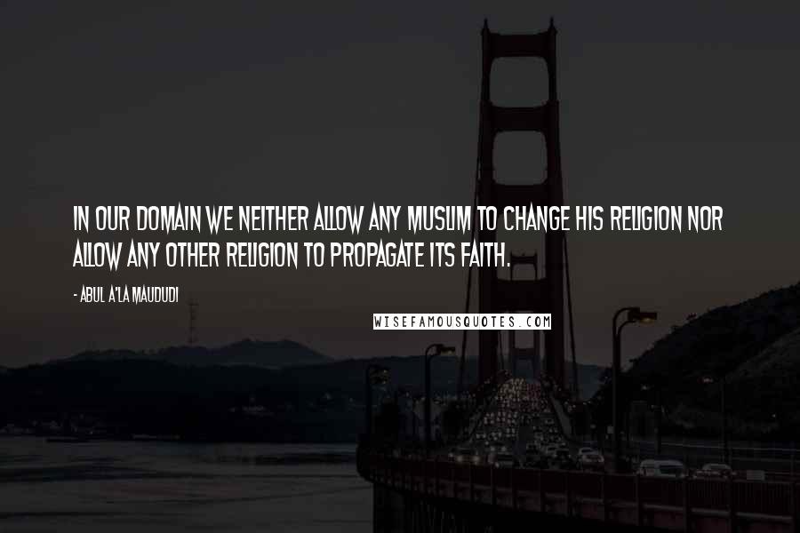Abul A'la Maududi Quotes: In our domain we neither allow any Muslim to change his religion nor allow any other religion to propagate its faith.