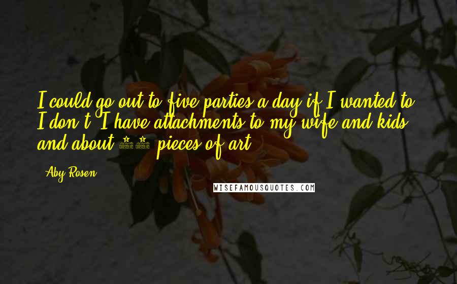 Aby Rosen Quotes: I could go out to five parties a day if I wanted to. I don't. I have attachments to my wife and kids - and about 20 pieces of art.