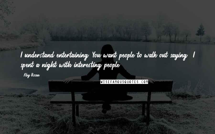 Aby Rosen Quotes: I understand entertaining. You want people to walk out saying, 'I spent a night with interesting people.'