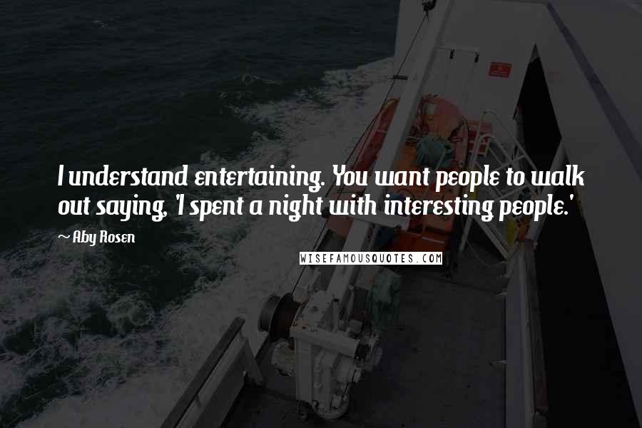 Aby Rosen Quotes: I understand entertaining. You want people to walk out saying, 'I spent a night with interesting people.'