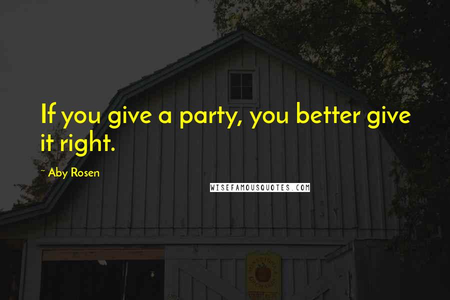 Aby Rosen Quotes: If you give a party, you better give it right.