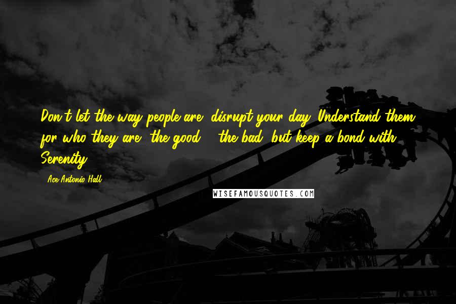 Ace Antonio Hall Quotes: Don't let the way people are, disrupt your day. Understand them for who they are, the good & the bad, but keep a bond with Serenity.