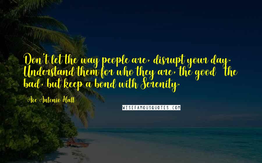 Ace Antonio Hall Quotes: Don't let the way people are, disrupt your day. Understand them for who they are, the good & the bad, but keep a bond with Serenity.