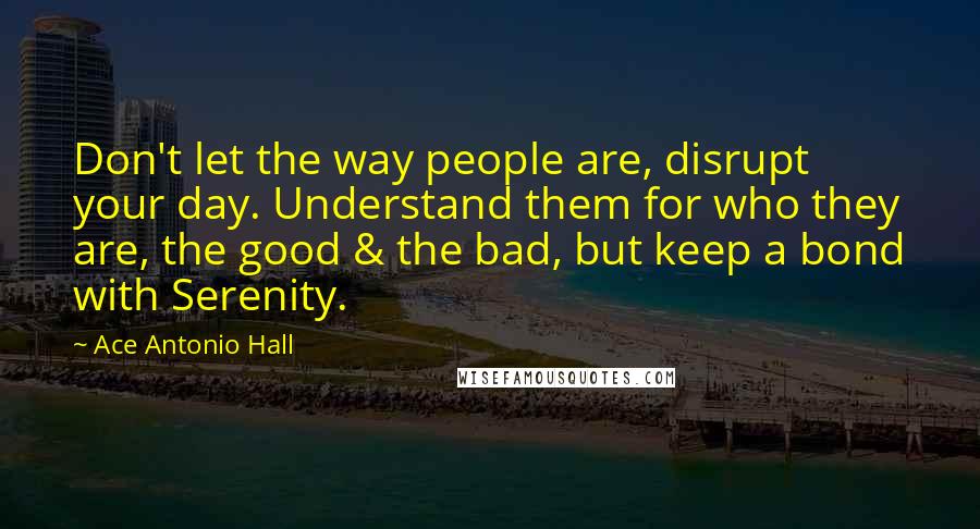 Ace Antonio Hall Quotes: Don't let the way people are, disrupt your day. Understand them for who they are, the good & the bad, but keep a bond with Serenity.
