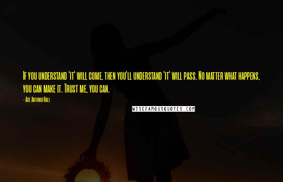 Ace Antonio Hall Quotes: If you understand 'it' will come, then you'll understand 'it' will pass. No matter what happens, you can make it. Trust me, you can.
