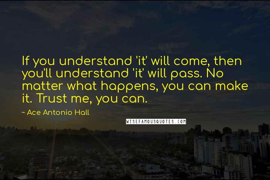 Ace Antonio Hall Quotes: If you understand 'it' will come, then you'll understand 'it' will pass. No matter what happens, you can make it. Trust me, you can.
