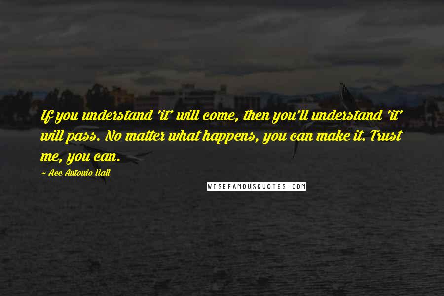 Ace Antonio Hall Quotes: If you understand 'it' will come, then you'll understand 'it' will pass. No matter what happens, you can make it. Trust me, you can.