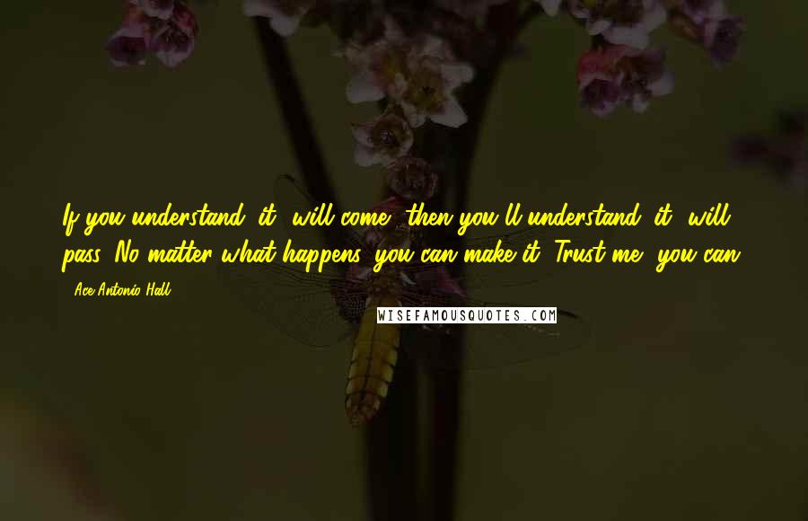 Ace Antonio Hall Quotes: If you understand 'it' will come, then you'll understand 'it' will pass. No matter what happens, you can make it. Trust me, you can.