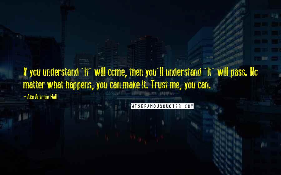 Ace Antonio Hall Quotes: If you understand 'it' will come, then you'll understand 'it' will pass. No matter what happens, you can make it. Trust me, you can.
