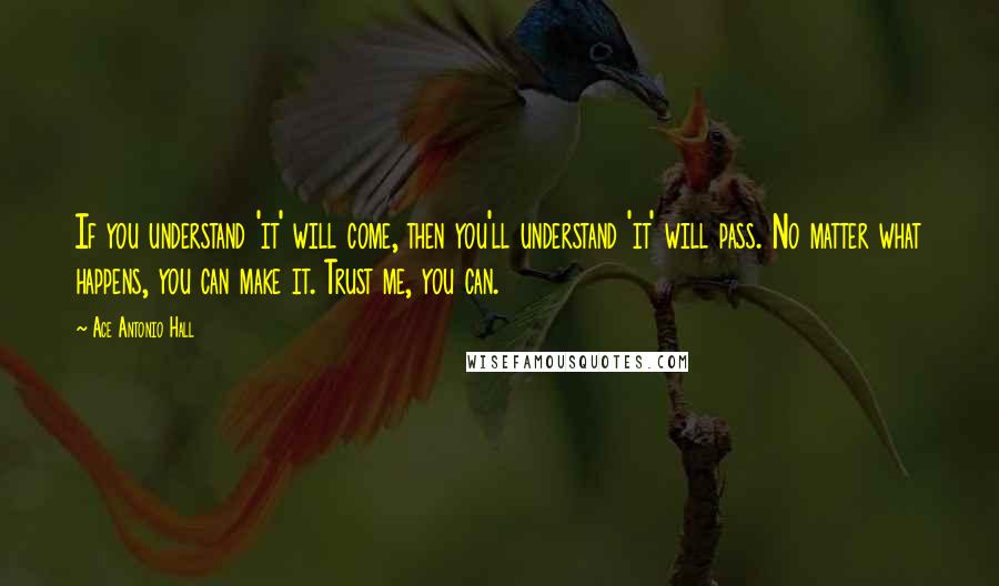 Ace Antonio Hall Quotes: If you understand 'it' will come, then you'll understand 'it' will pass. No matter what happens, you can make it. Trust me, you can.