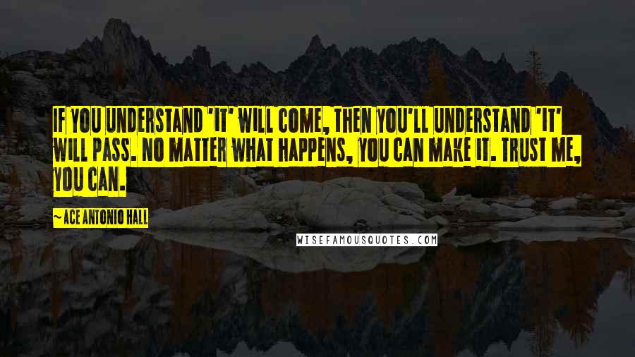 Ace Antonio Hall Quotes: If you understand 'it' will come, then you'll understand 'it' will pass. No matter what happens, you can make it. Trust me, you can.