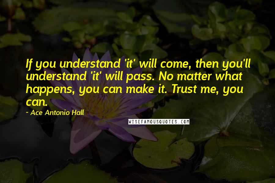 Ace Antonio Hall Quotes: If you understand 'it' will come, then you'll understand 'it' will pass. No matter what happens, you can make it. Trust me, you can.