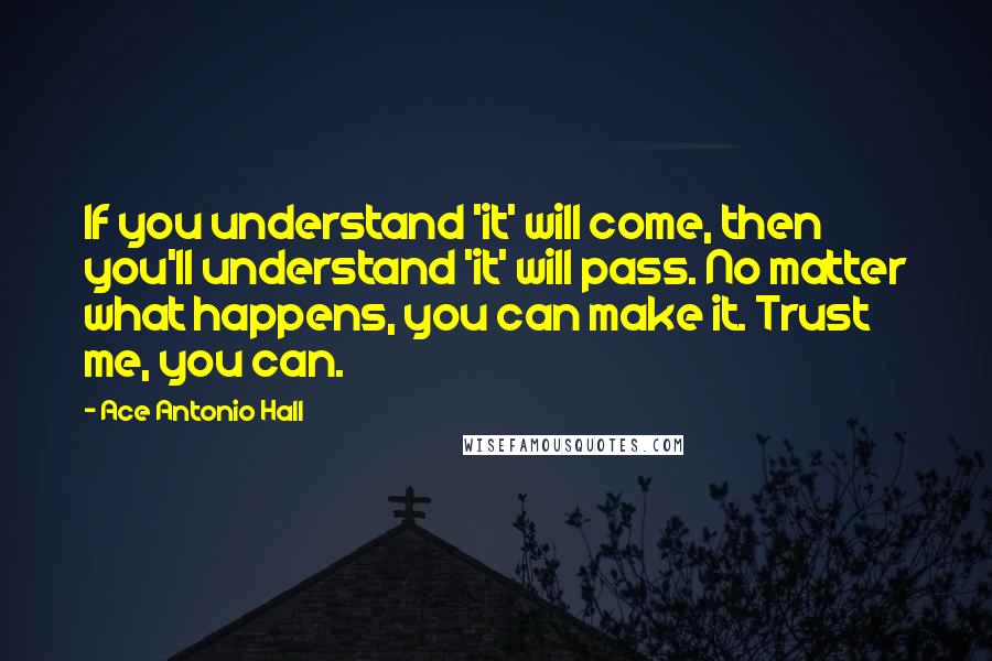 Ace Antonio Hall Quotes: If you understand 'it' will come, then you'll understand 'it' will pass. No matter what happens, you can make it. Trust me, you can.