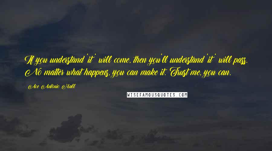 Ace Antonio Hall Quotes: If you understand 'it' will come, then you'll understand 'it' will pass. No matter what happens, you can make it. Trust me, you can.
