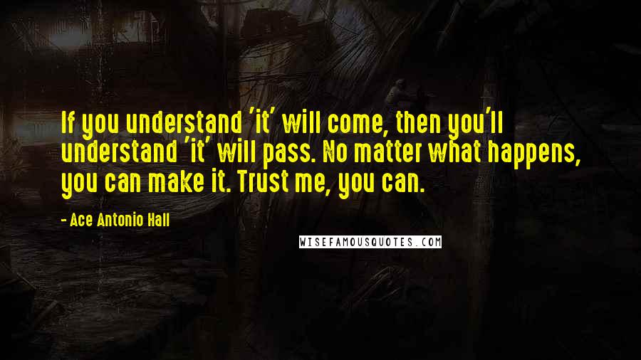 Ace Antonio Hall Quotes: If you understand 'it' will come, then you'll understand 'it' will pass. No matter what happens, you can make it. Trust me, you can.