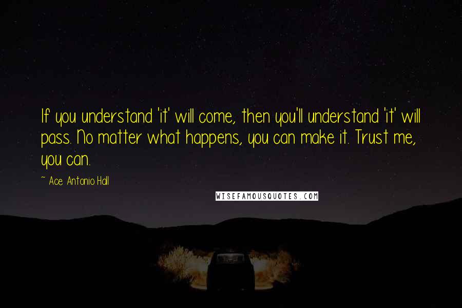 Ace Antonio Hall Quotes: If you understand 'it' will come, then you'll understand 'it' will pass. No matter what happens, you can make it. Trust me, you can.