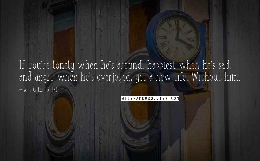 Ace Antonio Hall Quotes: If you're lonely when he's around, happiest when he's sad, and angry when he's overjoyed, get a new life. Without him.