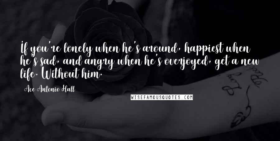 Ace Antonio Hall Quotes: If you're lonely when he's around, happiest when he's sad, and angry when he's overjoyed, get a new life. Without him.