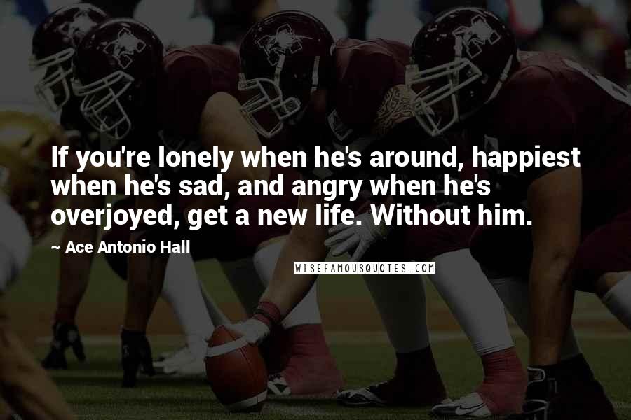 Ace Antonio Hall Quotes: If you're lonely when he's around, happiest when he's sad, and angry when he's overjoyed, get a new life. Without him.