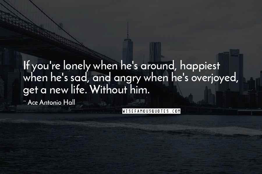 Ace Antonio Hall Quotes: If you're lonely when he's around, happiest when he's sad, and angry when he's overjoyed, get a new life. Without him.