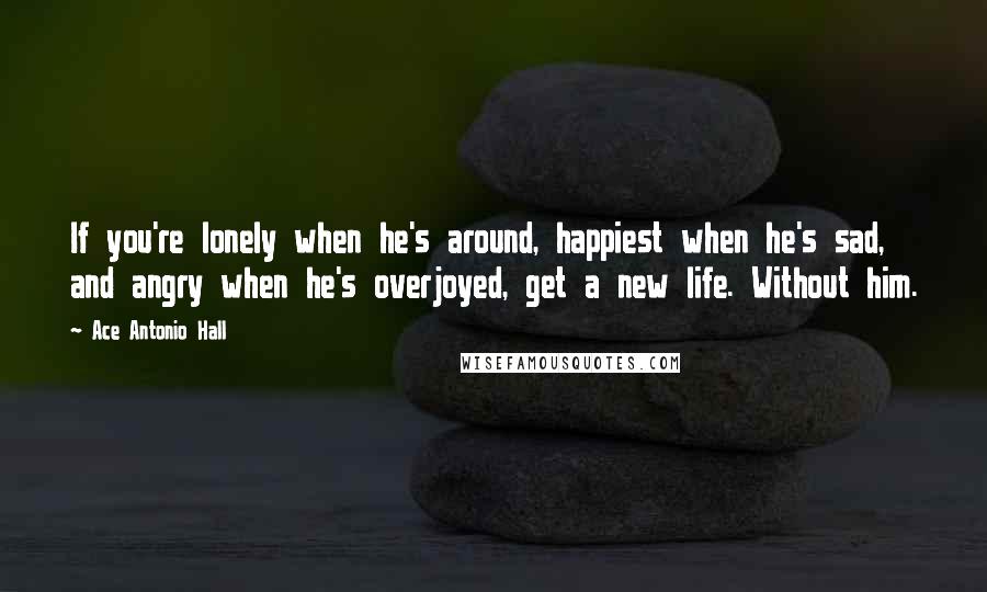 Ace Antonio Hall Quotes: If you're lonely when he's around, happiest when he's sad, and angry when he's overjoyed, get a new life. Without him.