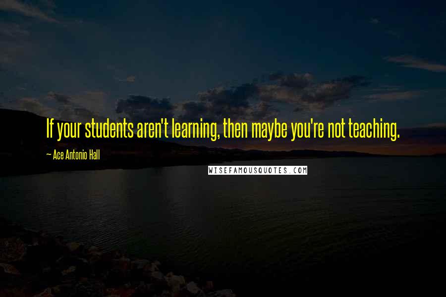 Ace Antonio Hall Quotes: If your students aren't learning, then maybe you're not teaching.