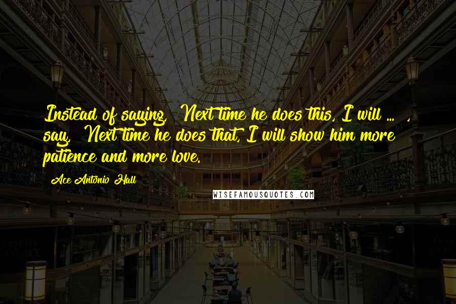 Ace Antonio Hall Quotes: Instead of saying, "Next time he does this, I will ... ", say, "Next time he does that, I will show him more patience and more love.