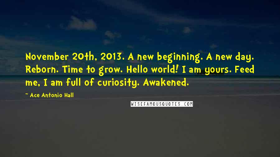 Ace Antonio Hall Quotes: November 20th, 2013. A new beginning. A new day. Reborn. Time to grow. Hello world! I am yours. Feed me, I am full of curiosity. Awakened.