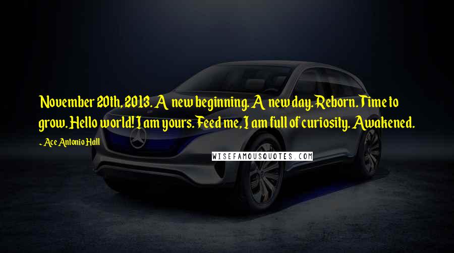 Ace Antonio Hall Quotes: November 20th, 2013. A new beginning. A new day. Reborn. Time to grow. Hello world! I am yours. Feed me, I am full of curiosity. Awakened.