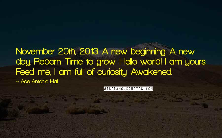 Ace Antonio Hall Quotes: November 20th, 2013. A new beginning. A new day. Reborn. Time to grow. Hello world! I am yours. Feed me, I am full of curiosity. Awakened.