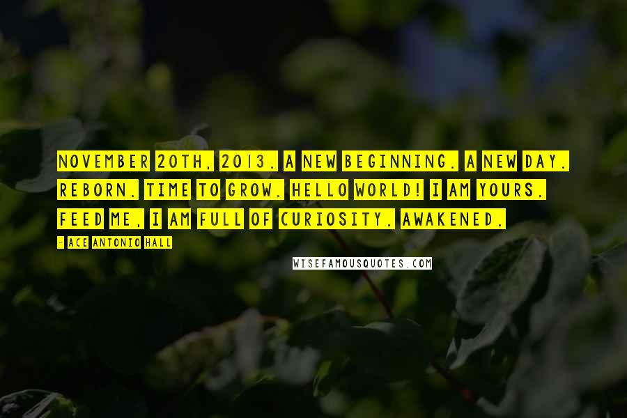 Ace Antonio Hall Quotes: November 20th, 2013. A new beginning. A new day. Reborn. Time to grow. Hello world! I am yours. Feed me, I am full of curiosity. Awakened.