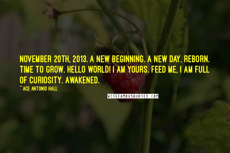 Ace Antonio Hall Quotes: November 20th, 2013. A new beginning. A new day. Reborn. Time to grow. Hello world! I am yours. Feed me, I am full of curiosity. Awakened.