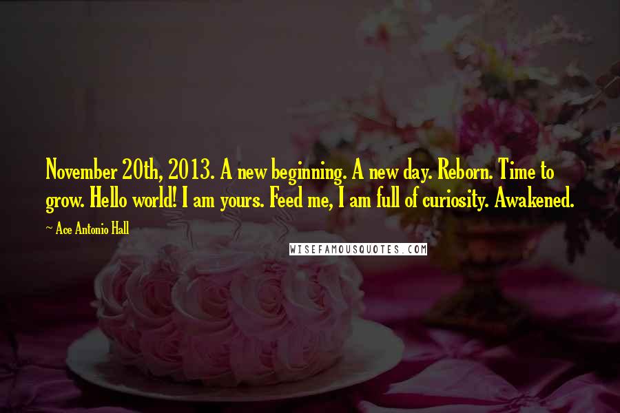 Ace Antonio Hall Quotes: November 20th, 2013. A new beginning. A new day. Reborn. Time to grow. Hello world! I am yours. Feed me, I am full of curiosity. Awakened.