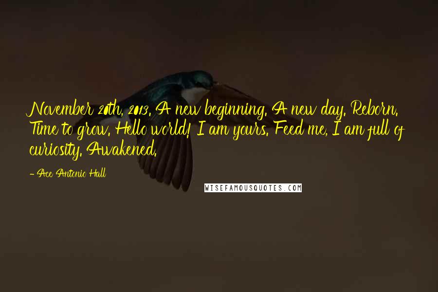 Ace Antonio Hall Quotes: November 20th, 2013. A new beginning. A new day. Reborn. Time to grow. Hello world! I am yours. Feed me, I am full of curiosity. Awakened.