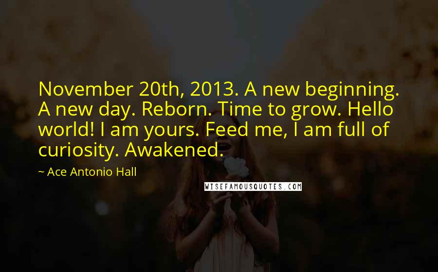 Ace Antonio Hall Quotes: November 20th, 2013. A new beginning. A new day. Reborn. Time to grow. Hello world! I am yours. Feed me, I am full of curiosity. Awakened.