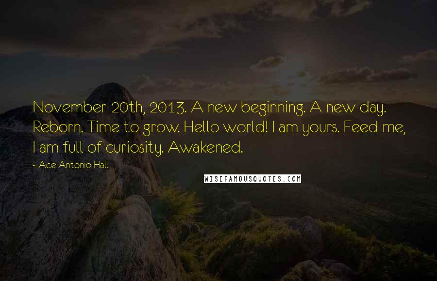 Ace Antonio Hall Quotes: November 20th, 2013. A new beginning. A new day. Reborn. Time to grow. Hello world! I am yours. Feed me, I am full of curiosity. Awakened.